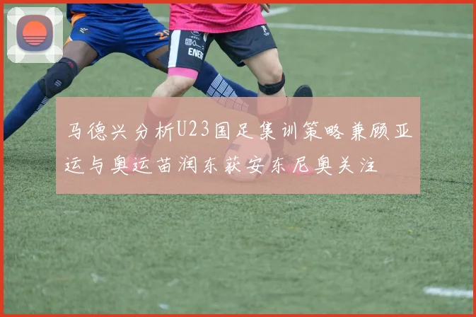 马德兴分析U23国足集训策略兼顾亚运与奥运苗润东获安东尼奥关注