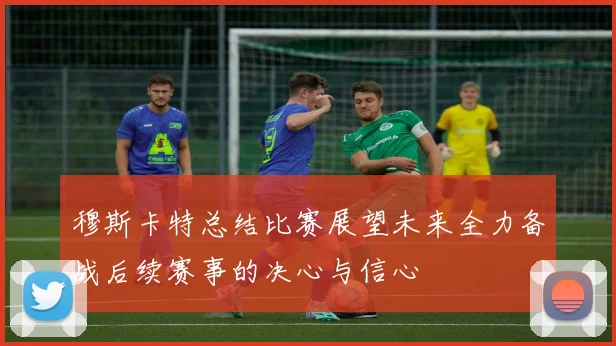穆斯卡特总结比赛展望未来全力备战后续赛事的决心与信心