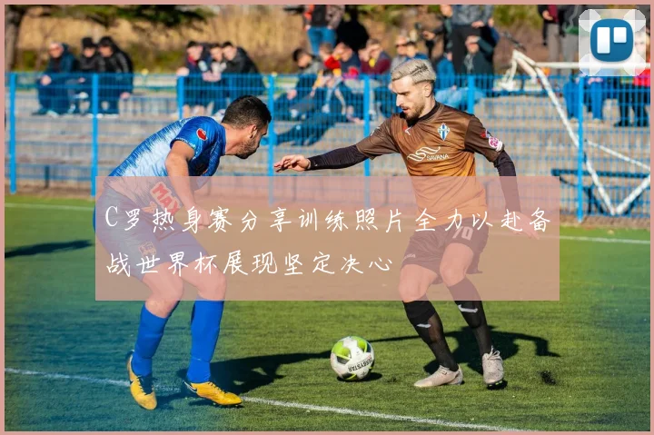 C罗热身赛分享训练照片全力以赴备战世界杯展现坚定决心