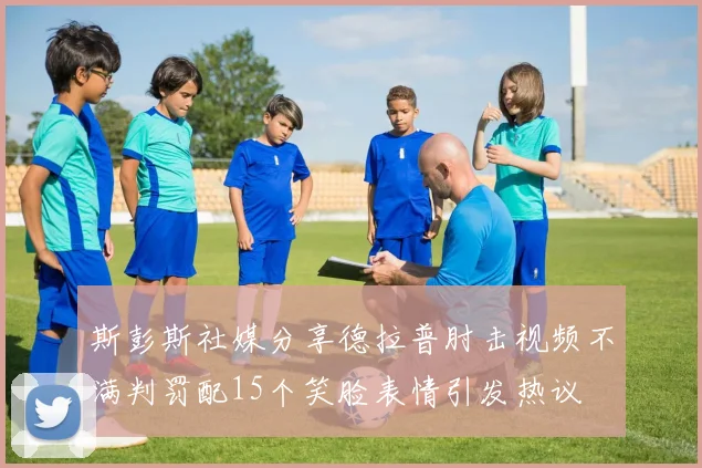 斯彭斯社媒分享德拉普肘击视频不满判罚配15个笑脸表情引发热议