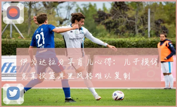 伊戈达拉分享育儿心得：儿子模仿克莱投篮库里风格难以复制