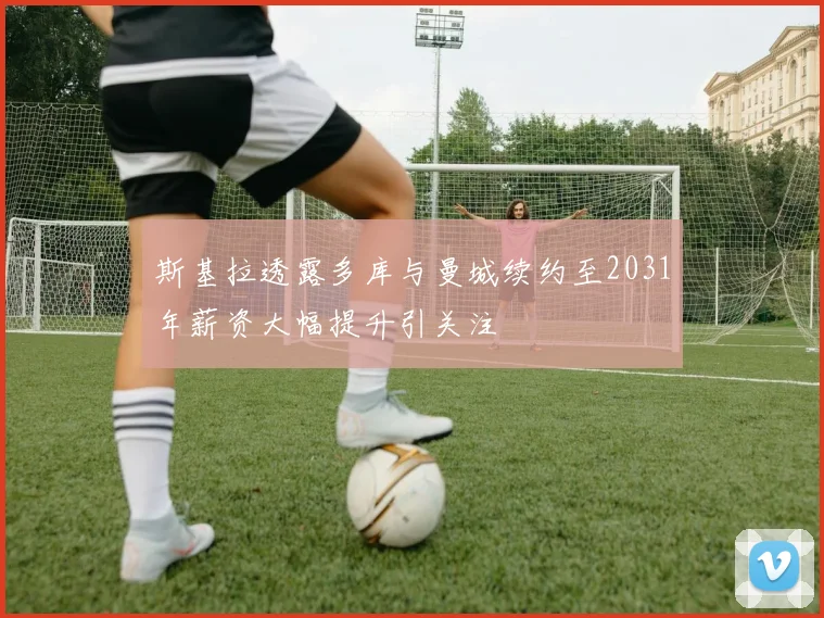 斯基拉透露多库与曼城续约至2031年薪资大幅提升引关注