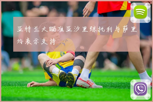 亚特兰大瞄准亚沙里琼托利与萨里均表示支持