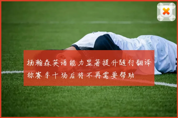 杨瀚森英语能力显著提升随行翻译称赛季十场后将不再需要帮助