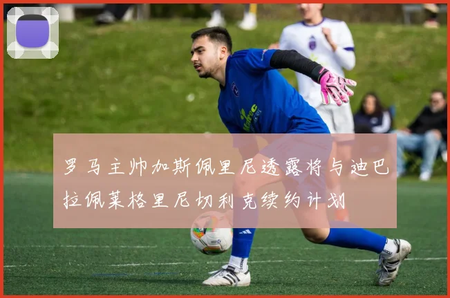 罗马主帅加斯佩里尼透露将与迪巴拉佩莱格里尼切利克续约计划