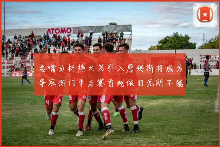 名嘴分析热火若引入詹姆斯将成为争冠热门季后赛首轮依旧无所不能