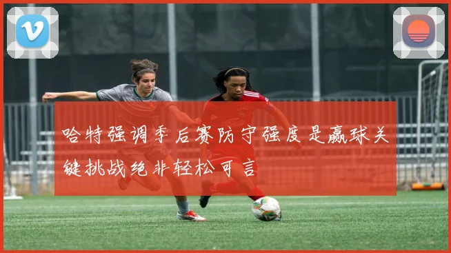 哈特强调季后赛防守强度是赢球关键挑战绝非轻松可言