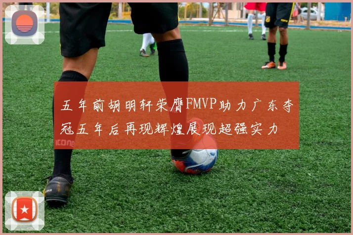 五年前胡明轩荣膺FMVP助力广东夺冠五年后再现辉煌展现超强实力